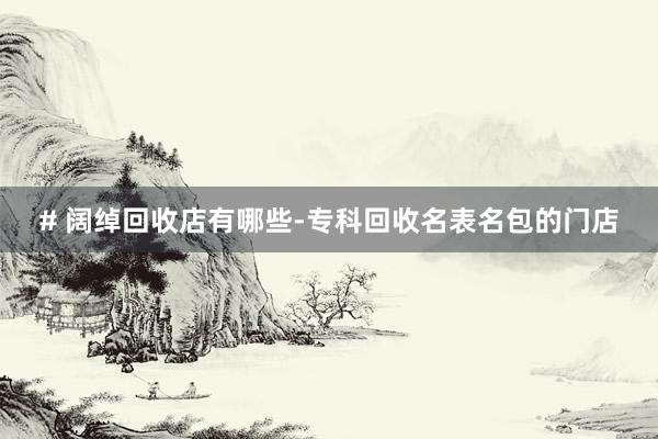 # 阔绰回收店有哪些-专科回收名表名包的门店