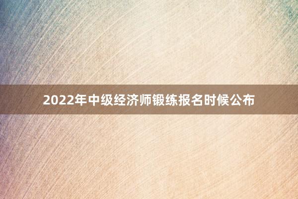2022年中级经济师锻练报名时候公布