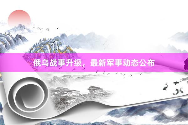 俄乌战事升级，最新军事动态公布