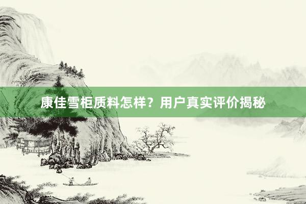 康佳雪柜质料怎样？用户真实评价揭秘