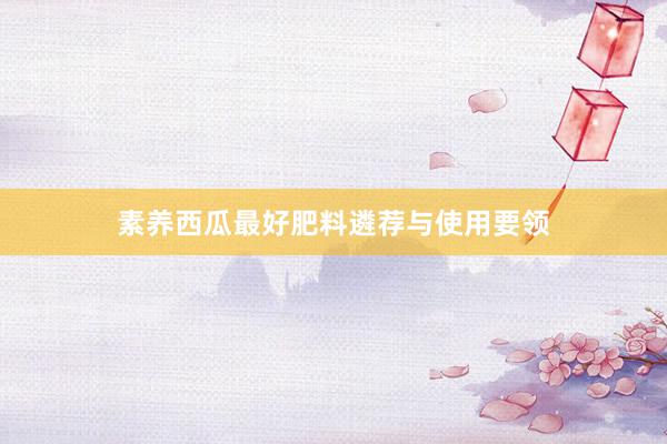 素养西瓜最好肥料遴荐与使用要领