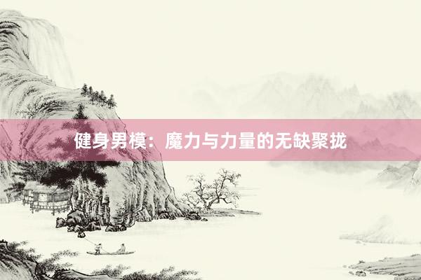 健身男模:魔力与力量的无缺聚拢